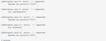 LabProgram. java:8: error: ';' expected
System.out.println ("1000")
LabProgram.java:9: error: ';' expected
int userNum=2000
LabProgram.java:10: error: ';' expected
System.out.println ("500")
LabProgram.java:11: error: ';' expected
int divNum=2
LabProgram.java:12: error: ';' expected
System.out.println("250")
5 errors