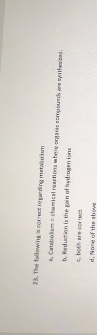 23, The following is correct regarding metabolism
a, Catabolism = chemical reactions where organic compounds are synthesized.
b, Reduction is the gain of hydrogen ions
c, both are correct
d, None of the above
