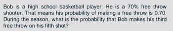 Bob is a high school basketball player. He is a 70% free throw
shooter. That means his probability of making a free throw is 0.70.
During the season, what is the probability that Bob makes his third
free throw on his fifth shot?