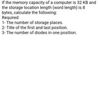 If the memory capacity of a computer is 32 KB and
the storage location length (word length) is 8
bytes, calculate the following:
Required:
1- The number of storage places.
2- Title of the first and last position.
3- The number of diodes in one position.
