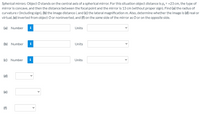 Spherical mirrors. Object O stands on the central axis of a spherical mirror. For this situation object distance is p; = +23 cm, the type of
mirror is concave, and then the distance between the focal point and the mirror is 13 cm (without proper sign). Find (a) the radius of
curvature r (including sign), (b) the image distance i, and (c) the lateral magnification m. Also, determine whether the image is (d) real or
virtual, (e) inverted from object O or noninverted, and (f) on the same side of the mirror as O or on the opposite side.
(a) Number
Units
(b) Number
i
Units
(c) Number
i
Units
(d)
(e)
(f)
>
>
