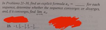 In Problems 21–30, find an explicit formula \( a_n = \) _____ for each sequence, determine whether the sequence converges or diverges, and, if it converges, find \( \lim_{{n \to \infty}} a_n \).

23. \( -1, \frac{2}{3}, -\frac{3}{5}, \frac{4}{7}, -\frac{5}{9}, \ldots \)