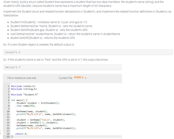 Given main(), build a struct called Student that represents a student that has two data members: the student's name (string) and the
student's GPA (double). Assume student's name has a maximum length of 20 characters.
Implement the Student struct and related function declarations in Student.h, and implement the related function definitions in Student.c as
listed below:
• Student InitStudent() - initializes name to "Louie" and gpa to 1.0
• Student SetName(char *name, Student s) - sets the student's name
• Student SetGPA(double gpa, Student s) - sets the student's GPA
• void GetName(char* studentName, Student s) - return the student's name in studentName
• double GetGPA(Student s) - returns the students GPA
Ex. If a new Student object is created, the default output is:
Louie/1.0
Ex. If the student's name is set to "Felix" and the GPA is set to 3.7, the output becomes:
Felix/3.7
File is marked as read only
1 #include <stdio.h>
2 #include <string.h>
4 #include "Student.h"
5
6 int main() {
8
9
10
11
12
13
14
15
16
47895
17
18
19 }
Current file: main.c _
Student student = InitStudent ();
char name [20];
GetName(name, student);
printf("%s/%.11f\n", name, GetGPA (student));
student = SetName("Felix", student);
student SetGPA (3.7, student);
GetName(name, student);
printf("%s/%.11f\n", name, GetGPA(student));
return 0;