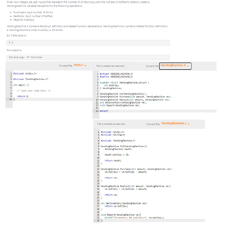 Given two integers as user inputs that represent the number of drinks to buy and the number of bottles to restock, create a
Vending Machine variable that performs the following operations:
• Purchases input number of drinks
.
Restocks input number of bottles
.
• Reports inventory
Vending Machine.h contains the struct definition and related function declarations. Vending Machine.c contains related function definitions.
A Vending Machine's initial inventory is 20 drinks.
Ex: If the input is:
5 2
the output is:
Inventory: 17 bottles
1 #include <stdio.h>
2
3 #include "Vending Machine.h"
4
5 int main() {
6
7
8
9
10 }
/* Type your code here. */
return 0;
Current file: main.c
File is marked as read only
1 #ifndef VENDING MACHINE_H
2 #define VENDING_MACHINE_H
3
typedef struct Vending Machine_struct {
5
int bottles;
6 Vending Machine;
7
8 Vending Machine InitVending Machine();
9 Vending Machine Purchase(int amount, Vending Machine vm);
10 Vending Machine Restock(int amount, Vending Machine vm);
11 int Get Inventory (Vending Machine vm);
12 void Report (Vending Machine vm);
13
14 #endif
File is marked as read only
1 #include <stdio.h>
2 #include <string.h>
3
9
4 #include "Vending Machine.h"
5
6 Vending Machine InitVending Machine () {
7
Vending Machine newVM;
8
10
11
newVM.bottles = 20;
22
23
return newVM;
Current file Vending Machine.h
12}
13
14 Vending Machine Purchase(int amount, Vending Machine vm){
vm.bottles = vm.bottles - amount;
15
16
17
18 }
19
20 Vending Machine Restock(int amount, Vending Machine vm) {
vm.bottles = vm.bottles + amount;
21
return vm;
return vm;
Current file: Vending Machine.c
28 }
29
30 void Report (Vending Machine vm){
31
32 }
24 }
25
26 int GetInventory (Vending Machine vm) {
27
return vm.bottles;
printf("Inventory: %d bottles\n", vm.bottles);