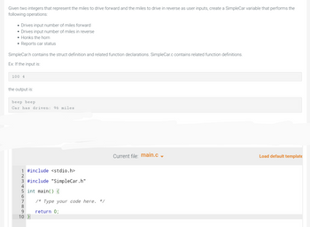 Given two integers that represent the miles to drive forward and the miles to drive in reverse as user inputs, create a SimpleCar variable that performs the
following operations:
• Drives input number of miles forward
• Drives input number of miles in reverse
Honks the horn
• Reports car status
SimpleCar.h contains the struct definition and related function declarations. SimpleCar.c contains related function definitions.
Ex: If the input is:
100 4
the output is:
beep beep
Car has driven: 96 miles
1 #include <stdio.h>
2
3 #include "SimpleCar.h"
5 int main() {
6
8
9
10 }
/* Type your code here. */
return 0;
Current file: main.c
Load default template