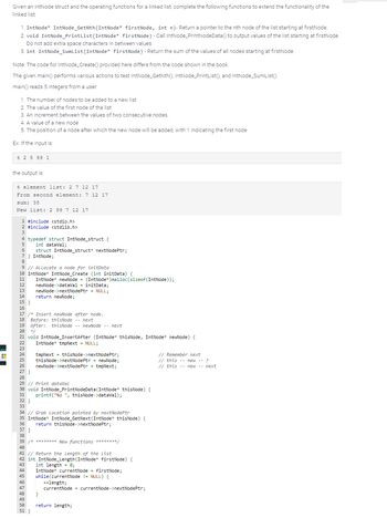 H
Given an IntNode struct and the operating functions for a linked list, complete the following functions to extend the functionality of the
linked list:
1. IntNode* IntNode_GetNth (IntNode* firstNode, int n)- Return a pointer to the nth node of the list starting at firstNode.
2. void IntNode_PrintList (IntNode* firstNode) - Call IntNode_PrintNodeData() to output values of the list starting at firstNode.
Do not add extra space characters in between values.
3. int IntNode_SumList (IntNode* firstNode) - Return the sum of the values of all nodes starting at firstNode.
Note: The code for IntNode_Create() provided here differs from the code shown in the book.
The given main() performs various actions to test IntNode_GetNth(), IntNode_PrintList(), and IntNode_SumList().
main() reads 5 integers from a user:
1. The number of nodes to be added to a new list
2. The value of the first node of the list
3. An increment between the values of two consecutive nodes.
4. A value of a new node
5. The position of a node after which the new node will be added, with 1 indicating the first node
Ex: If the input is:
4 2 5 99 1
the output is:
4 element list: 2 7 12 17
From second element: 7 12 17
sum: 38
New list: 2 99 7 12 17
1 #include <stdio.h>
2 #include <stdlib.h>
3
4 typedef struct IntNode_struct {
5
int dataVal;
6
7 } IntNode;
8
9 // Allocate a node for initData
10 IntNode* IntNode_Create (int initData) {
11
12
13
14
15 }
16
17 /* Insert newNode after node.
18 Before: thisNode -- next
19 After: thisNode-newNode --next
20 */
21 void IntNode_InsertAfter (IntNode* thisNode, IntNode* newNode) {
22 IntNode* tmpNext = NULL;
23
24 tmpNext = thisNode->nextNodePtr;
25
26
27 }
28
37 }
struct IntNode_struct* nextNodePtr;
38
IntNode* newNode = (IntNode*) malloc(sizeof(IntNode));
newNode->dataVal = initData;
29 // Print dataVal
30 void IntNode_PrintNodeData (IntNode* thisNode) {
printf("%d ", thisNode->dataVal);
31
newNode->nextNodePtr = NULL;
return newNode;
32}
33
34 // Grab Location pointed by nextNodePtr
35 IntNode* IntNode_GetNext (IntNode* thisNode) {
36
40
thisNode->nextNodePtr = newNode;
newNode->nextNodePtr = tmpNext;
46
47
39 /* ******** New functions ********/
48
49
50
51 }
return thisNode->nextNodePtr;
41 // Return the Length of the list
42 int IntNode_Length (IntNode* firstNode) {
43
44
45
int length = 0;
IntNode* currentNode = firstNode;
while (currentNode != NULL) {
}
++length;
currentNode = currentNode->nextNodePtr;
return length;
// Remember next
// this
// this
--
new -- ?
new -- next