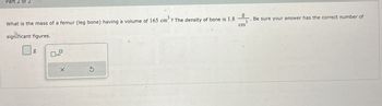 Part 2 of 2
g
What is the mass of a femur (leg bone) having a volume of 165 cm? The density of bone is 1.8
significant figures.
Be sure your answer has the correct number of
cm
g
5