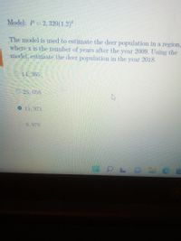 Model: P=2, 320(1.2)²
The model is used to estimate the deer population in a region,
where x is the number of years after the year 2009. Using the
model, estimate the deer population in the year 2018.
14, 365
25,056
O 11,971
9.976
O