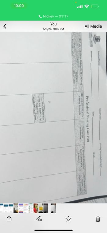 יון OS
All Media
10:00
Nickey 01:17
You
5/5/24, 9:07 PM
>
ERSEY COLLEGE
Student Name:
Instructor:
(1) Data Collection Related to the Nursing
Subjective
(Non-observable)
Diagnosis
Objective
(Observable)
Client Code:
Nursing Diagnosis Priority
Grade
Date:
Professional Nursing Care Plan
(II) Complete NANDA
Nursing Diagnosis
(IV) Nursing
Interventions
(V) Scientific Rationales
Best Evidence with
References
(VI) Evaluation of
Patient
Goals Outcomes
(III) Goals/Outcomes
(Long and Short term)
Including
timelines/timeframes
1
لله