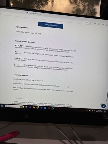 nts
Q Search
HIGHLIGHTER
+Lippincott | Assignments
Opening Questions
How did the scenario make you feel?
Download Questions
Scenario Analysis Questions*
PCC/S/EBP Prior to blood administration, what assessments of the blood product and the
patient are required to promote safe delivery and lessen potential complications?
PCC
reaction?
What signs and symptoms first indicated the patient was having a transfusion
PCC/EBP
rationale for each.
Review the immediate priorities when a transfusion reaction occurs and the
S
What key elements would you include in the handoff report for this patient?
Consider the SBAR (situation, background, assessment, recommendation) format.
Concluding Questions
What follow-up blood work may be required?
What follow-up disclosure is required with Lloyd Bennett and his family?
change?
What would you do differently if you were to repeat this scenario? How would your patient care
*The Scenario Analysis Questions are correlated to the Quality and Safety Education for Nurses
(QSEN) competencies: Patient-Centered Care (PCC), Teamwork and Collaboration (T&C), Evidence-
hp
zm
www.hp
1.
41
中
=
庙
2
?
7:52 PM
8/10/2024
PRE
AMD
RYZEN
5000 SERIES
5
