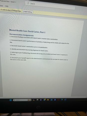 Protected View Saved V
Search
View Help
it's safer to stay in Protected View. Enable Editing
Mental Health Case: David Carter, Part 1
Documentation Assignments
1. Document findings associated with David Carter's mental status examination.
2. Document David Carter's performance of activities of daily living and his intake and output for the
day.
3. Reconcile David Carter's medications prior to hospitalization.
4. Identify and document key nursing diagnoses for David Carter.
5. Referring to your feedback log, document all nursing care provided and David Carter's response to
this care.
6. Document your handoff report in the SBAR format to communicate the care plan for David Carter to
the nurse on the next shift.
Q Search
