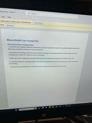 tected View Saved V
View Help
need to edit, it's safer to stay in Protected View.
sabled.
Reactivate
Search
Enable Editing
Mental Health Case: George Palo
Documentation Assignments
1. Document your findings related the focused assessment regarding George Palo's possible cognitive decline and
depression. Include his responses to your assessment.
Q Search
2. Document your findings related to the assessment of George Palo associated with the Geriatric Depression Scale
screening tool. Include his responses to your assessment.
3. Referring to your feedback log, document all nursing care provided and George Palo's response to this care.
4. Document all patient teaching provided to George Palo regarding assessments and safety issues, and his response to
the teaching.
5. Document your handoff report in the SBAR format to communicate George Palo's future needs.