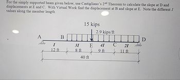 For the simply supported beam given below, use Castigliano's 2nd Theorem to calculate the slope at D and
displacements at E and C. With Virtual Work find the displacement at B and slope at E. Note the different I
values along the member length
B
15 kips
2.9 kips/ft
A
D
I
31
E
41
C
21
12 ft
8 ft
9A
жин
40 ft