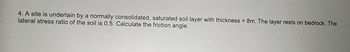 4. A site is underlain by a normally consolidated, saturated soil layer with thickness = 8m. The layer rests on bedrock. The
lateral stress ratio of the soil is 0.5. Calculate the friction angle.