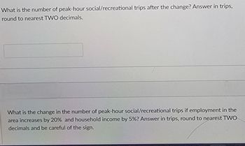 What is the number of peak-hour social/recreational trips after the change? Answer in trips,
round to nearest TWO decimals.
What is the change in the number of peak-hour social/recreational trips if employment in the
area increases by 20% and household income by 5%? Answer in trips, round to nearest TWO
decimals and be careful of the sign.