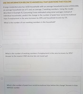 USE THE INFORMATION BELOW TO ANSWER ALL THAT QUESTIONS THAT FOLLOW.
A large residential area has 1650 households with an average household income of $50,000,
an average household size of 5 and, on average, 2 working members. Using the model
described in Example 8.2 (assuming it was estimated using zonal averages instead of
individual households), predict the change in the number of peak-hour social/recreational
trips if employment in the area increases by 20% and household income by 5%.
What is the number of non-working members in the household?
What is the number of working members if employment in the area increases by 20%?
Answer to the nearest ONE decimal (do not round up!)
What is the number of peak-hour social/recreational trips before the change? Answer in trips.
WHOLE number.
