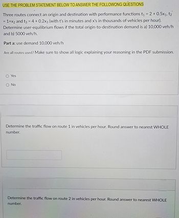 USE THE PROBLEM STATEMENT BELOW TO ANSWER THE FOLLOWONG QUESTIONS
Three routes connect an origin and destination with performance functions t₁ = 2 + 0.5x1, t2
=1+x2 and t3 = 4 + 0.2x3 (with t's in minutes and x's in thousands of vehicles per hour).
Determine user-equilibrium flows if the total origin-to-destination demand is a) 10,000 veh/h
and b) 5000 veh/h.
Part a: use demand 10,000 veh/h
Are all routes used? Make sure to show all logic explaining your reasoning in the PDF submission.
O Yes
O No
Determine the traffic flow on route 1 in vehicles per hour. Round answer to nearest WHOLE
number.
Determine the traffic flow on route 2 in vehicles per hour. Round answer to nearest WHOLE
number.
