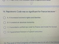 EDENI
14. Napoleonic Code was so significant for France because
A. It Increased women's rights and liberties
B. It created an absolute monarchy
C. It provided a unified law code for France and model for Europe
()D. It guaranteed freedom of speech and press
15. The goal of the Congress of Vienna was to do all of the followi
