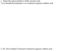 e. Name the major product/s of this reaction only.
1,2,2-trimethylcyclopentan-1-ol is heated in aqueous sulfuric acid
f. (3S, 4S)-4-methyl-3-hexanol is heated in aqueous sulfuric acid
