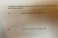 3. Calculate the standard potentials for each of the cells at 298 K. Is each combination
spontaneous as written?
(a)
Ag (s) | Ag + (aq) || Au *3 (aq) | Au (s)
(b)
Cu (s) | Cu +2 (aq) || Al *3 (aq) | Al (s)
