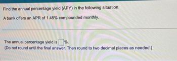 Find the annual percentage yield (APY) in the following situation.
A bank offers an APR of 1.45% compounded monthly.
The annual percentage yield is %.
(Do not round until the final answer. Then round to two decimal places as needed.)