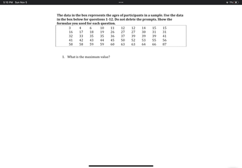 The text provides data representing the ages of participants in a sample. This dataset should be used to answer questions 1-12. It is important to show the formulas used for each question.

### Data Table

The ages are presented as follows:

| 3  | 4  | 6  | 10 | 11 | 12 | 12 | 14 | 15 | 15 |
|----|----|----|----|----|----|----|----|----|----|
| 16 | 17 | 18 | 19 | 26 | 27 | 27 | 30 | 31 | 31 |
| 32 | 33 | 35 | 35 | 36 | 37 | 39 | 39 | 39 | 41 |
| 41 | 42 | 43 | 44 | 45 | 50 | 52 | 53 | 55 | 56 |
| 58 | 58 | 59 | 59 | 60 | 63 | 63 | 64 | 66 | 87 |

### Question 1
1. **What is the maximum value?**

To answer this question, examine the dataset and identify the highest age value. Use the formula or function appropriate for finding maximum values in your dataset.