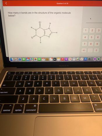 tab
caps lock
How many o bonds are in the structure of the organic molecule
below?
esc
control
!
1
staps
F1
Q
A
1
N
NO
2
19,842
300
F2
W
0=c
S
#
3
X
H
option command
80
F3
:0:
E
N
H
D
C
C
AIN
29
$
4
a
F4
C
R
H
N:
F
%
d
LO
5
-H
tv
Question 3 of 25
4
FS
T
V
MacBook Air
^
< 6
G
?
FG
Y
B
JONTANAO
&
NK
7
H
97
U
*
8
N
DII
J
1 2
4
1
7
+/-
(
9
DD
K
M
5
8
)
O
D
O
9
0
d
3
6
Q
-
P
comm