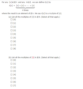 For any \([x] \in \mathbb{Z}/n\) and any \(k \in \mathbb{Z}\), we can define \(k[x]\) by

\[ k[x] = [x] + [x] + \cdots + [x] \]

\(k\) times

where the result is an element of \(\mathbb{Z}/n\). We say \(k[x]\) is a multiple of \([x]\).

(a) List all the multiples of \([3]\) in \(\mathbb{Z}/9\). (Select all that apply.)
- [ ] [0]
- [ ] [1]
- [ ] [2]
- [ ] [3]
- [ ] [4]
- [ ] [5]
- [ ] [6]
- [ ] [7]
- [ ] [8]

(b) List all the multiples of \([3]\) in \(\mathbb{Z}/8\). (Select all that apply.)
- [ ] [0]
- [ ] [1]
- [ ] [2]
- [ ] [3]
- [ ] [4]
- [ ] [5]
- [ ] [6]
- [ ] [7]