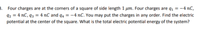 3. Four charges are at the corners of a square of side length 1 µm. Four charges are q1 = -4 nC,
92 = 4 nC, q3 = 4 nC and q4 = -4 nC. You may put the charges in any order. Find the electric
potential at the center of the square. What is the total electric potential energy of the system?
