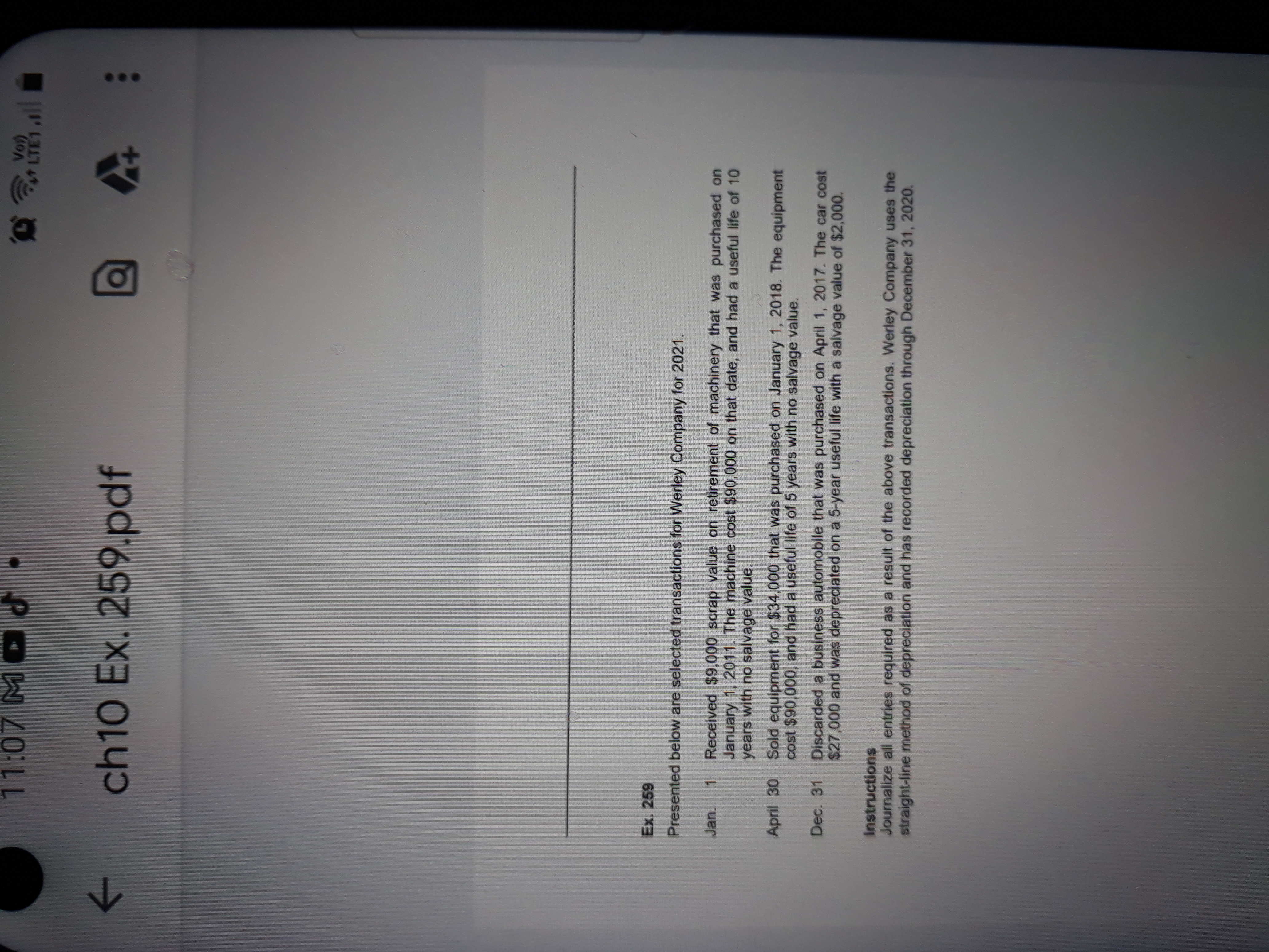 Ex. 259
Presented below are selected transactions for Werley Company for 2021.
Received $9,000 scrap value on retirement of machinery that was purchased on
January 1, 2011. The machine cost $90,000 on that date, and had a useful life of 10
years with no salvage value.
Jan.
1
Sold equipment for $34,000 that was purchased on January 1, 2018. The equipment
cost $90,000, and had a useful life of 5 years with no salvage value.
April 30
Discarded a business automobile that was purchased on April 1, 2017. The car cost
$27,000 and was depreciated on a 5-year useful life with a salvage value of $2,000.
Dec. 31
Instructions
Journalize all entries required as a result of the above transactions. Werley Company uses the
straight-line method of depreciation and has recorded depreciation through December 31, 2020.
