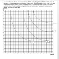 As a manufacturer of hats, you are producing 10 hats using 16 capital and 7 labour. The price of
capital is $ 10 and the price of labour is $ 20. The price of labour decreases to $10. What is the new
cost of producing 10 units if (a) you do not have time to adjust your capital and (b) if you have
sufficient time to make adjust your capital. What will be the cost of hats if you maintain your
budget and produce more hats?
Capital
30
28
26
24
22
20
18
16
40
14
12
10
30
10
10
14
16
18
20
22
24
26
28
Labour
