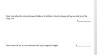 New cost after the price decrease in labour if sufficient time to change all inputs, that is, in the
long run.
New cost of a hat if you continue with your original budget

