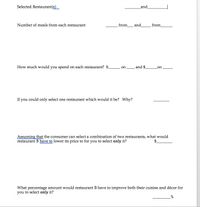 Selected Restaurant(s)
and
Number of meals from each restaurant
from_ and
from
How much would you spend on each restaurant? $
on and $
on
If you could only select one restaurant which would it be? Why?
Assuming that the consumer can select a combination of two restaurants, what would
restaurant B have to lower its price to for you to select only it?
What percentage amount would restaurant B have to improve both their cuisine and décor for
you to select only it?
_%

