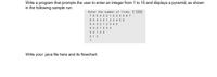 Write a program that prompts the user to enter an integer from 1 to 15 and displays a pyramid, as shown
in the following sample run:
Enter the number of lines: 7 JErter
7 65 4 3 21 2 3 4 5 6 7
6 5 4 3 212 3 4 5 6
5 4 3 21 23 4 5
432123 4
32123
212
1
Write your java file here and its flowchart.
