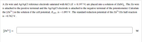 A Zn wire and Ag/AGCI reference electrode saturated with KCI (E = 0.197 V) are placed into a solution of ZnSO, . The Zn wire
is attached to the positive terminal and the Ag/AgCl electrode is attached to the negative terminal of the potentiometer. Calculate
the [Zn*] in the solution if the cell potential, Ecel is –1.093 V. The standard reduction potential of the Zn²+/Zn half-reaction
is –0.762 V.
[Zn²*] =
