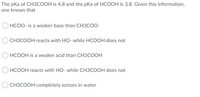 The pKa of CH3COOH is 4.8 and the pKa of HCOOH is 3.8. Given this information,
one knows that
HCOO- is a weaker base than CH3COO-
CH3COOH reacts with HO- while HCOOH does not
HCOOH is a weaker acid than CH3COOH
HCOOH reacts with HO- while CH3COOH does not
CH3COOH completely ionizes in water
