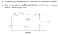 a) Develop the circuit stamps for the circuit components in the circuit shown in Figure Q1
b) Write the matrix equation using Modified Nodal analysis (MNA) to find the voltages at
points 1, 2 and 3 in the given circuit.
L1
R1
C1
R2
C2
E1
E2
Figure Q1
