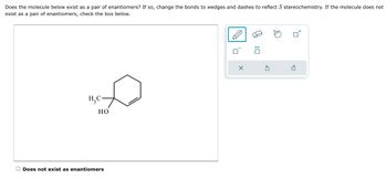 Does the molecule below exist as a pair of enantiomers? If so, change the bonds to wedges and dashes to reflect S stereochemistry. If the molecule does not
exist as a pair of enantiomers, check the box below.
H₂C-
HO
Does not exist as enantiomers
X
:0
Stm