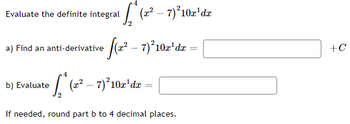 Evaluate the definite integral
¹₂₁* (2² – 7) ²10x¹dx
a) Find an anti-derivative (2² - 7)²10z'dr =
b) Evaluate
[* (z² – 7) ²10x¹dx =
2
If needed, round part b to 4 decimal places.
+C