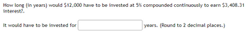 How long (in years) would $12,000 have to be invested at 5% compounded continuously to earn $3,408.31
interest?.
It would have to be invested for
years. (Round to 2 decimal places.)