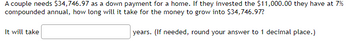 A couple needs $34,746.97 as a down payment for a home. If they invested the $11,000.00 they have at 7%
compounded annual, how long will it take for the money to grow into $34,746.97?
years. (If needed, round your answer to 1 decimal place.)
It will take
