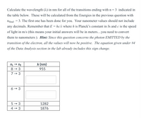 Calculate the wavelength (^) in nm for all of the transitions ending with n = 3 indicated in
the table below. These will be calculated from the Energies in the previous question with
ninal = 3. The first one has been done for you. Your nanometer values should not include
any decimals. Remember that E = hc/h where h is Planck's constant in Js and c is the speed
of light in m/s (this means your initial answers will be in meters....you need to convert
them to nanometers ). Hint: Since this question concerns the photon EMITTED by the
transition of the electron, all the values will now be positive. The equation given under #4
of the Data Analysis section in the lab already includes this sign change.
n; → nf
л (nm)
8 → 3
955
7 - 3
6 → 3
5 → 3
1282
4 → 3
1876
