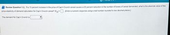 Review Question 1.2, If a 13 percent increase in the price of Cap'n Crunch cereal causes a 22 percent reduction in the number of boxes of cereal demanded, what is the absolute value of the
price elasticity of demand calculation for Cap'n Crunch cereal? Epl= (Enter a numeric response using a real number rounded to two decimal places.)
The demand for Cap'n Crunch is