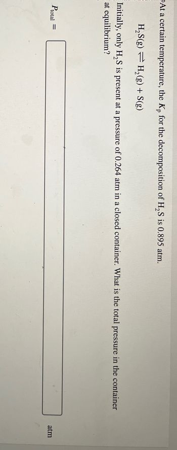 At a certain temperature, the Kp for the decomposition of H2S is 0.895 atm.
H₂S(g) H2(g) + S(g)
Initially, only H2S is present at a pressure of 0.264 atm in a closed container. What is the total pressure in the container
at equilibrium?
Ptotal =
atm