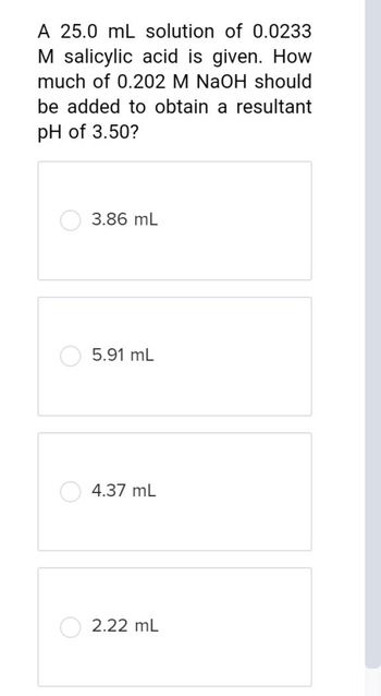 A 25.0 mL solution of 0.0233
M salicylic acid is given. How
much of 0.202 M NaOH should
be added to obtain a resultant
pH of 3.50?
3.86 mL
5.91 mL
4.37 mL
2.22 ML