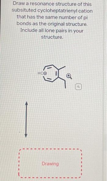 cation
Draw a resonance structure of this
subsituted cycloheptatrienyl
that has the same number of pi
bonds as the original structure.
Include all lone pairs in your
structure.
HCO
Drawing
I
1