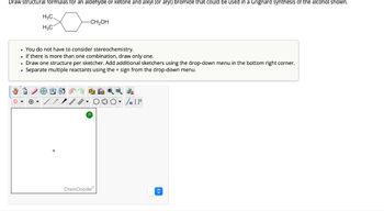 Draw structural formulas for an aldehyde or ketone and alkyl (or aryl) bromide that could be used in a Grignard synthesis of the alcohol shown.
H3C.
H3C1
-CH₂OH
. You do not have to consider stereochemistry.
If there is more than one combination, draw only one.
• Draw one structure per sketcher. Add additional sketchers using the drop-down menu in the bottom right corner.
. Separate multiple reactants using the + sign from the drop-down menu.
ChemDoodleⓇ
Sn [F