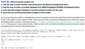 Part B) Write a Fortran program to:
1. ask the user to enter her/his name (maximum 65 letters) via keyboard entry,
2. ask the user to enter a number between 0 to 1000 (including 0 &1000) via keyboard entry,
3. print all odd numbers between 0 and the entered number by the user,
4. print the sum of the printed odd numbers on the screen.
Note: by running your program, the following sentences, questions, and results should be printed accordingly on the
screen. Extra spaces in your output are fine. Those are due to the use of free formatting for print command. Output
formatting will be covered in the future lectures (???? means a keyboard entry, and XXXX means an output value
below.). Extra spaces in your output are fine. Those are due to the use of free formatting for print command. Output
formatting will be covered in the future lectures.
This program prints all odd numbers between 0 and your desired integer number (less than 1000) on
the screen and represents the sum of the odd numbers at the end.
Please enter your name (maximum 65 letters)
????
Please enter your desire integers number (your number should be between 0 to 1000)
2222
The odd numbers between 0 to XXXX are:
XXXX
XXXX
XXXX
The sum of these odd numbers is: XXXX