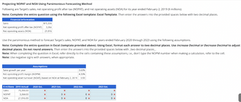 Projecting NOPAT and NOA Using Parsimonious Forecasting Method
Following are Target's sales, net operating profit after tax (NOPAT), and net operating assets (NOA) for its year ended February 2, 2019 ($ millions).
Note: Complete the entire question using the following Excel template: Excel Template. Then enter the answers into the provided spaces below with two decimal places.
Financial information
Sales
$75,356
Net operating profit after tax (NOPAT) 3,264
Net operating assets (NOA)
21,016
Use the parsimonious method to forecast Target's sales, NOPAT, and NOA for years ended February 2020 through 2023 using the following assumptions.
Note: Complete the entire question in Excel (template provided above). Using Excel, format each answer to two decimal places. Use Increase Decimal or Decrease Decimal to adjust
decimal places. Do not round answers. Then enter the answers into the provided spaces below with two decimal places_.
Note: When completing the question in Excel, refer directly to the cells containing these assumptions, i.e., don't type the NOPM number when making a calculation, refer to the cell.
Note: Use negative signs with answers, when appropriate.
Assumptions
Sales growth per year
Net operating profit margin (NOPM)
3.60%
4.33%
Net operating asset turnover (NOAT), based on NOA at February 2, 2019
3.59
$ millions 2019 Actual 2020 Est.
2021 Est.
2022 Est.
2023 Est.
Sales
75,356.00
×
×
x
×
NOPAT
3,264.00
x
0 *
0 x
0 *
NOA
21,016.00
×
0 x
0 x
0 x