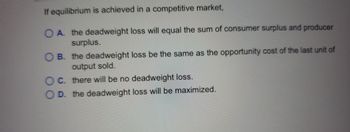 If equilibrium is achieved in a competitive market,
O A. the deadweight loss will equal the sum of consumer surplus and producer
surplus.
OB. the deadweight loss be the same as the opportunity cost of the last unit of
output sold.
OC. there will be no deadweight loss.
D. the deadweight loss will be maximized.